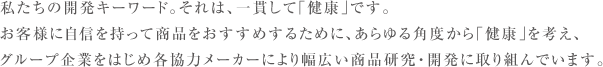 私たちの開発キーワード。それは、一貫して「健康」です。お客様に自信を持って商品をおすすめするために、あらゆる角度から「健康」を考え、グループ企業をはじめ各協力メーカーにより幅広い商品研究・開発に取り組んでいます。