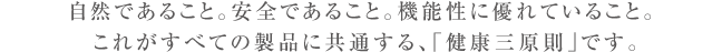 自然であること。安全であること。機能性に優れていること。これがすべての製品に共通する、「健康三原則」です。